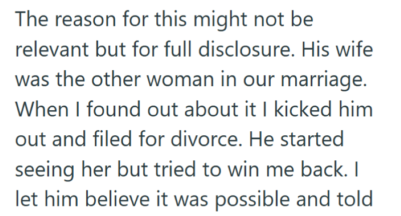 The reason for this might not be relevant but for full disclosure. His wife was the other woman in our marriage. When I found out about it I kicked him out and filed for divorce. He started seeing her but tried to win me back. I let him believe it was possible and told