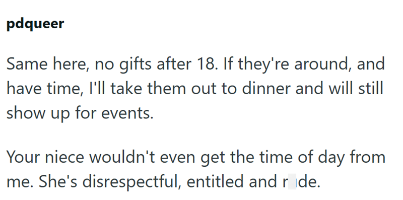 pdqueer Same here, no gifts after 18. If they're around, and have time, I'll take them out to dinner and will still show up for events. Your niece wouldn't even get the time of day from me. She's disrespectful, entitled and ride.