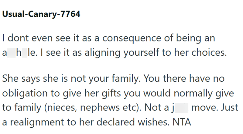 Usual-Canary-7764 I dont even see it as a consequence of being an ah le. I see it as aligning yourself to her choices. She says she is not your family. You there have no obligation to give her gifts you would normally give to family (nieces, nephews etc). Not a j move. Just a realignment to her declared wishes. NTA