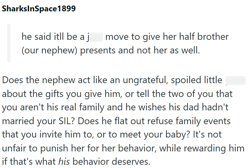 SharksInSpace 1899 he said itll be a j move to give her half brother (our nephew) presents and not her as well. Does the nephew act like an ungrateful, spoiled little about the gifts you give him, or tell the two of you that you aren't his real family and he wishes his dad hadn't married your SIL? Does he flat out refuse family events that you invite him to, or to meet your baby? It's not unfair to punish her for her behavior, while rewarding him if that's what his behavior deserves.
