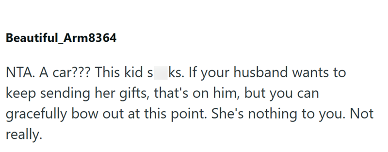 Beautiful_Arm8364 NTA. A car??? This kid s ks. If your husband wants to keep sending her gifts, that's on him, but you can gracefully bow out at this point. She's nothing to you. Not really.