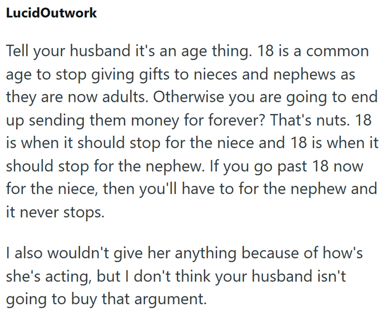 LucidOutwork Tell your husband it's an age thing. 18 is a common age to stop giving gifts to nieces and nephews as they are now adults. Otherwise you are going to end up sending them money for forever? That's nuts. 18 is when it should stop for the niece and 18 is when it should stop for the nephew. If you go past 18 now for the niece, then you'll have to for the nephew and it never stops. I also wouldn't give her anything because of how's she's acting, but I don't think your husband isn't going