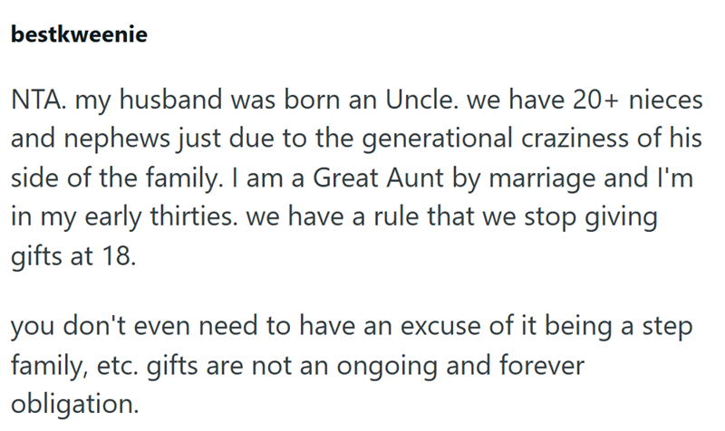 bestkweenie NTA. my husband was born an Uncle. we have 20+ nieces and nephews just due to the generational craziness of his side of the family. I am a Great Aunt by marriage and I'm in my early thirties. we have a rule that we stop giving gifts at 18. you don't even need to have an excuse of it being a step family, etc. gifts are not an ongoing and forever obligation.
