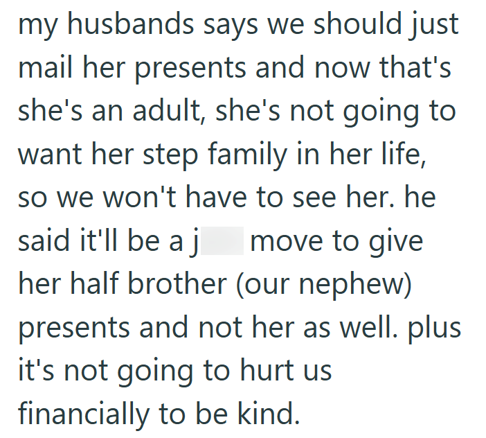 my husbands says we should just mail her presents and now that's she's an adult, she's not going to want her step family in her life, so we won't have to see her. he said it'll be a j move to give her half brother (our nephew) presents and not her as well. plus it's not going to hurt us financially to be kind.
