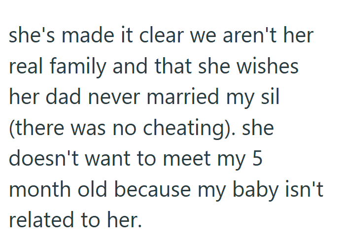 she's made it clear we aren't her real family and that she wishes her dad never married my sil (there was no cheating). she doesn't want to meet my 5 month old because my baby isn't related to her.