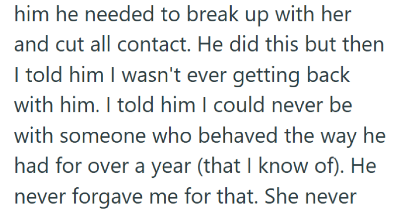 him he needed to break up with her and cut all contact. He did this but then I told him I wasn't ever getting back with him. I told him I could never be with someone who behaved the way he had for over a year (that I know of). He never forgave me for that. She never