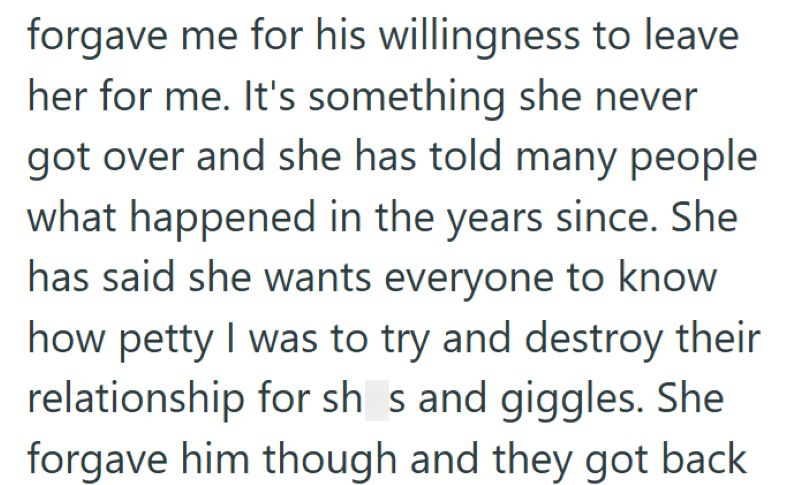 forgave me for his willingness to leave her for me. It's something she never got over and she has told many people what happened in the years since. She has said she wants everyone to know how petty I was to try and destroy their relationship for shs and giggles. She forgave him though and they got back