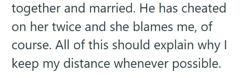together and married. He has cheated on her twice and she blames me, of course. All of this should explain why I keep my distance whenever possible.