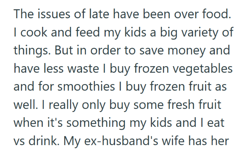 The issues of late have been over food. I cook and feed my kids a big variety of things. But in order to save money and have less waste I buy frozen vegetables and for smoothies I buy frozen fruit as well. I really only buy some fresh fruit when it's something my kids and I eat vs drink. My ex-husband's wife has her