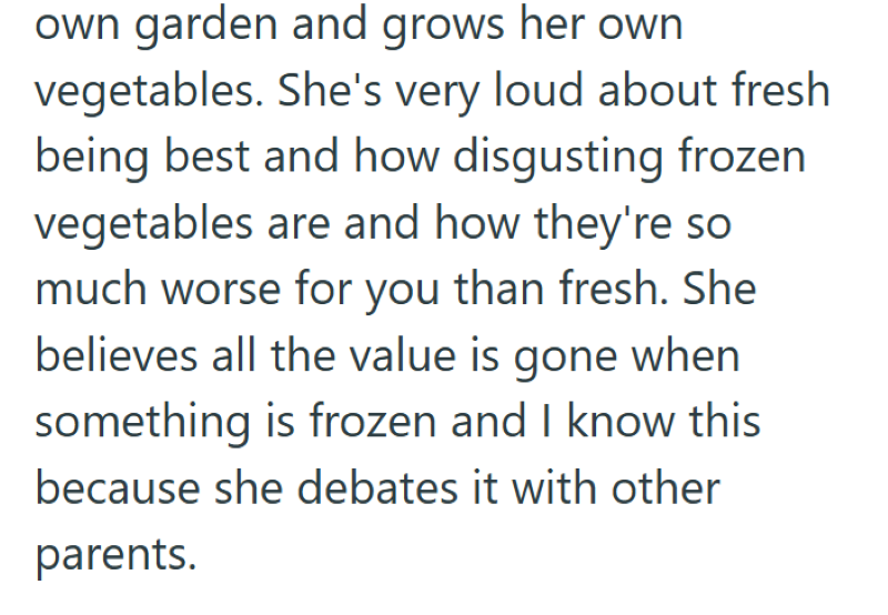 own garden and grows her own vegetables. She's very loud about fresh being best and how disgusting frozen vegetables are and how they're so much worse for you than fresh. She believes all the value is gone when something is frozen and I know this because she debates it with other parents.