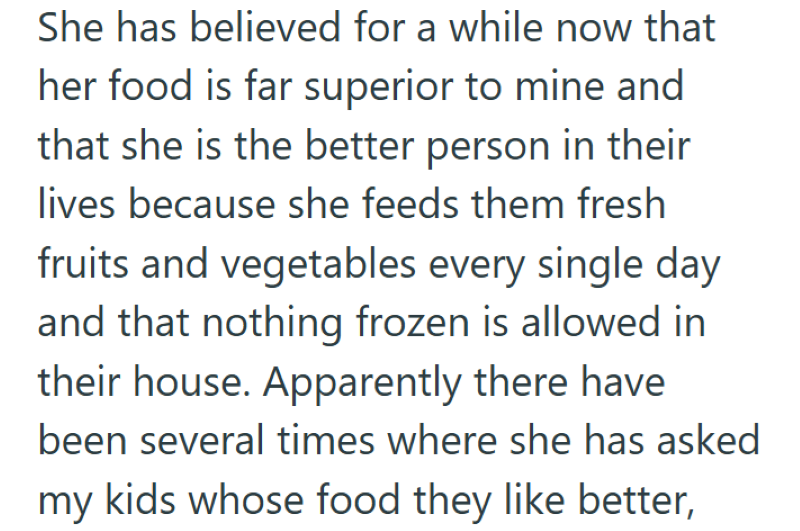 She has believed for a while now that her food is far superior to mine and that she is the better person in their lives because she feeds them fresh fruits and vegetables every single day and that nothing frozen is allowed in their house. Apparently there have been several times where she has asked my kids whose food they like better,