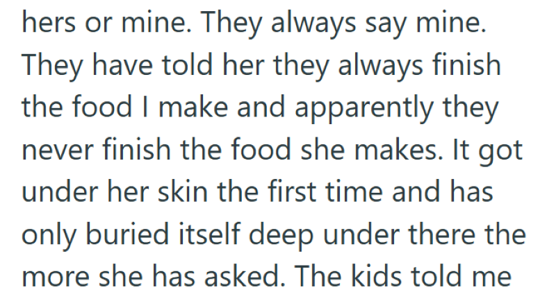hers or mine. They always say mine. They have told her they always finish the food I make and apparently they never finish the food she makes. It got under her skin the first time and has only buried itself deep under there the more she has asked. The kids told me