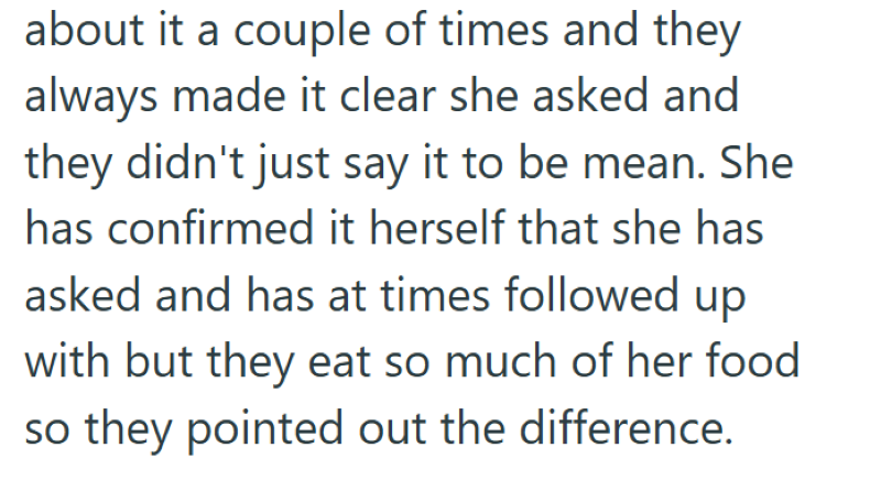 about it a couple of times and they always made it clear she asked and they didn't just say it to be mean. She has confirmed it herself that she has asked and has at times followed up with but they eat so much of her food so they pointed out the difference.