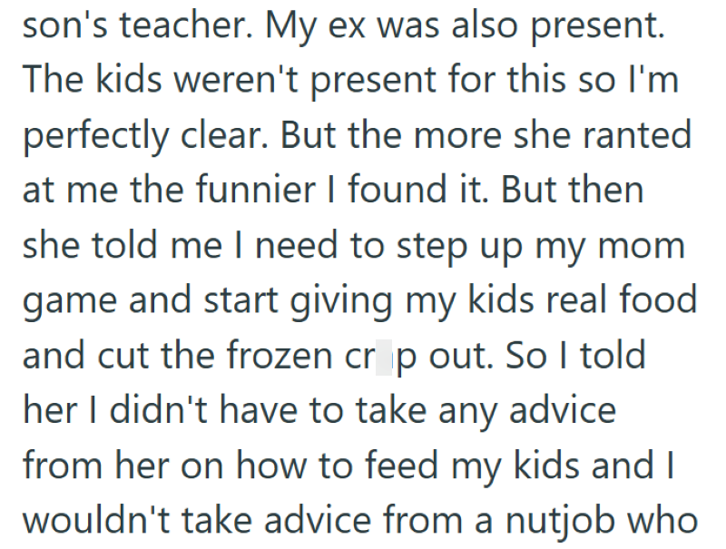 son's teacher. My ex was also present. The kids weren't present for this so I'm perfectly clear. But the more she ranted at me the funnier I found it. But then she told me I need to step up my mom game and start giving my kids real food and cut the frozen crop out. So I told her I didn't have to take any advice from her on how to feed my kids and I wouldn't take advice from a nutjob who
