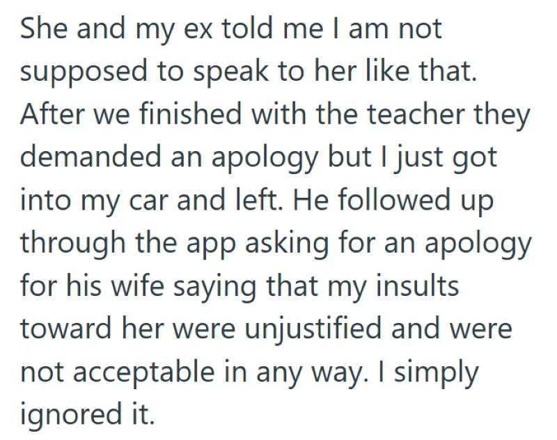 She and my ex told me I am not supposed to speak to her like that. After we finished with the teacher they demanded an apology but I just got into my car and left. He followed up through the app asking for an apology for his wife saying that my insults toward her were unjustified and were not acceptable in any way. I simply ignored it.