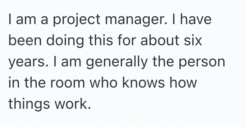 I am a project manager. I have been doing this for about six years. I am generally the person in the room who knows how things work.