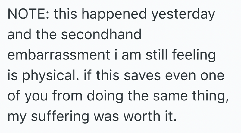 NOTE: this happened yesterday and the secondhand embarrassment i am still feeling is physical. if this saves even one of you from doing the same thing, my suffering was worth it.