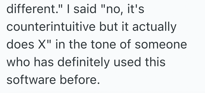 different." I said "no, it's counterintuitive but it actually does X" in the tone of someone who has definitely used this software before.