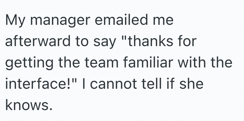 My manager emailed me afterward to say "thanks for getting the team familiar with the interface!" I cannot tell if she knows.