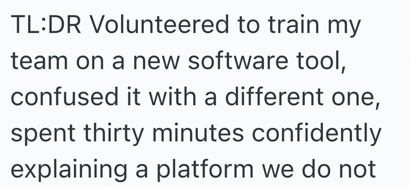 TL:DR Volunteered to train my team on a new software tool, confused it with a different one, spent thirty minutes confidently explaining a platform we do not