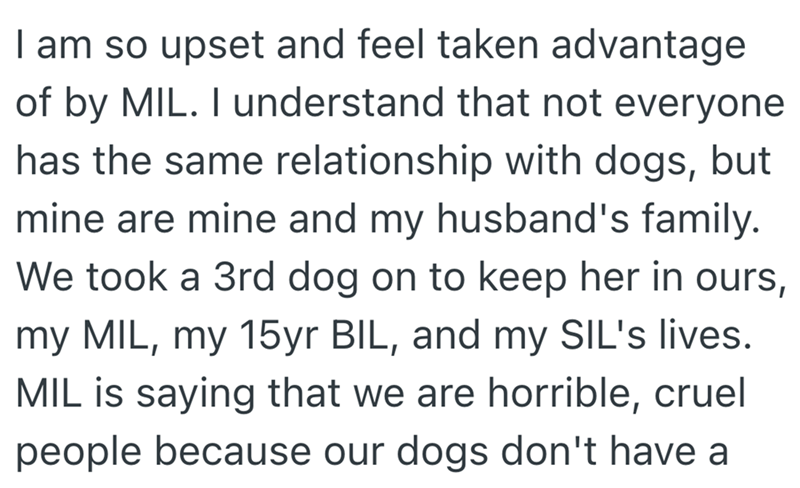 I am so upset and feel taken advantage of by MIL. I understand that not everyone has the same relationship with dogs, but mine are mine and my husband's family. We took a 3rd dog on to keep her in ours, my MIL, my 15yr BIL, and my SIL's lives. MIL is saying that we are horrible, cruel people because our dogs don't have a