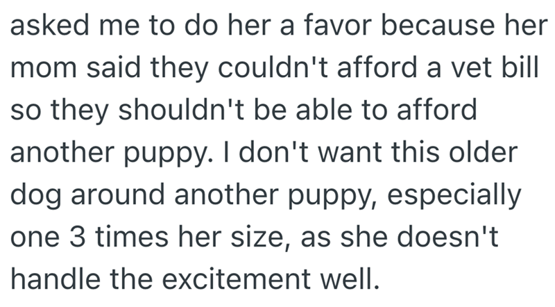 asked me to do her a favor because her mom said they couldn't afford a vet bill so they shouldn't be able to afford another puppy. I don't want this older dog around another puppy, especially one 3 times her size, as she doesn't handle the excitement well.