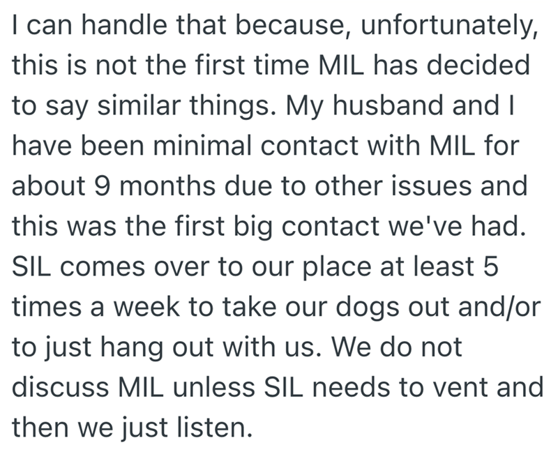 I can handle that because, unfortunately, this is not the first time MIL has decided to say similar things. My husband and I have been minimal contact with MIL for about 9 months due to other issues and this was the first big contact we've had. SIL comes over to our place at least 5 times a week to take our dogs out and/or to just hang out with us. We do not discuss MIL unless SIL needs to vent and then we just listen.