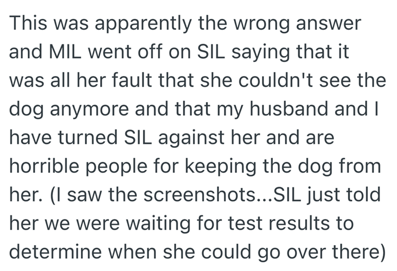 This was apparently the wrong answer and MIL went off on SIL saying that it was all her fault that she couldn't see the dog anymore and that my husband and I have turned SIL against her and are horrible people for keeping the dog from her. (I saw the screenshots...SIL just told her we were waiting for test results to determine when she could go over there)