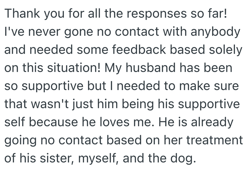 Thank you for all the responses so far! I've never gone no contact with anybody and needed some feedback based solely on this situation! My husband has been so supportive but I needed to make sure that wasn't just him being his supportive self because he loves me. He is already going no contact based on her treatment of his sister, myself, and the dog.