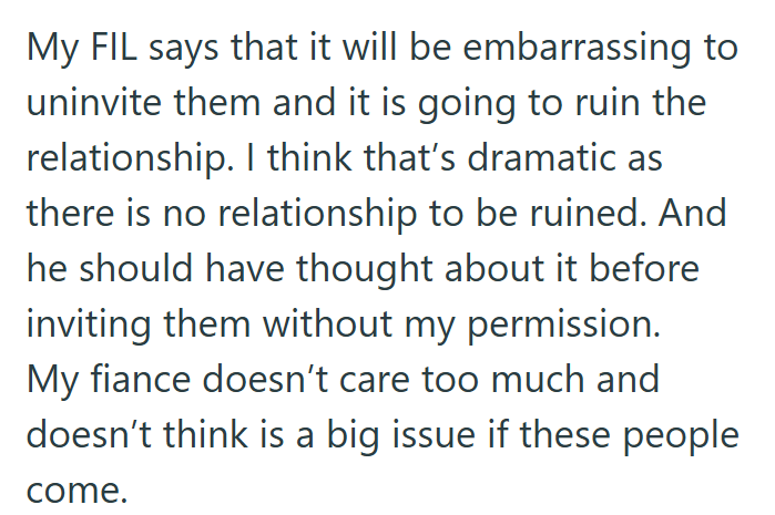 My FIL says that it will be embarrassing to uninvite them and it is going to ruin the relationship. I think that's dramatic as there is no relationship to be ruined. And he should have thought about it before inviting them without my permission. My fiance doesn't care too much and doesn't think is a big issue if these people come.