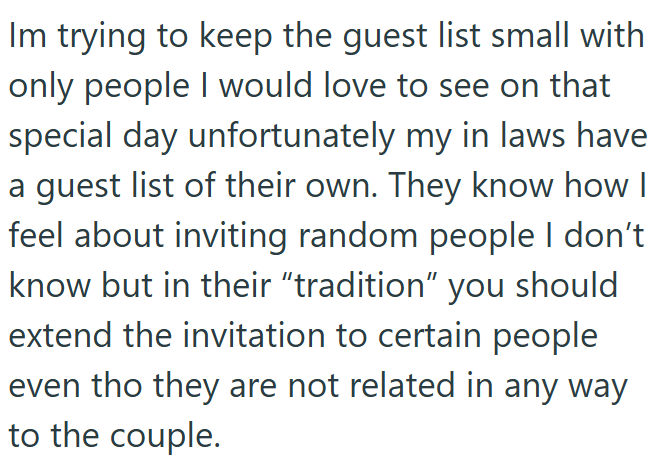Im trying to keep the guest list small with only people I would love to see on that special day unfortunately my in laws have a guest list of their own. They know how I feel about inviting random people I don't know but in their "tradition" you should extend the invitation to certain people even tho they are not related in any way to the couple.