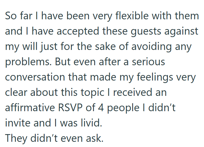 So far I have been very flexible with them and I have accepted these guests against my will just for the sake of avoiding any problems. But even after a serious conversation that made my feelings very clear about this topic I received an affirmative RSVP of 4 people I didn't invite and I was livid. They didn't even ask.