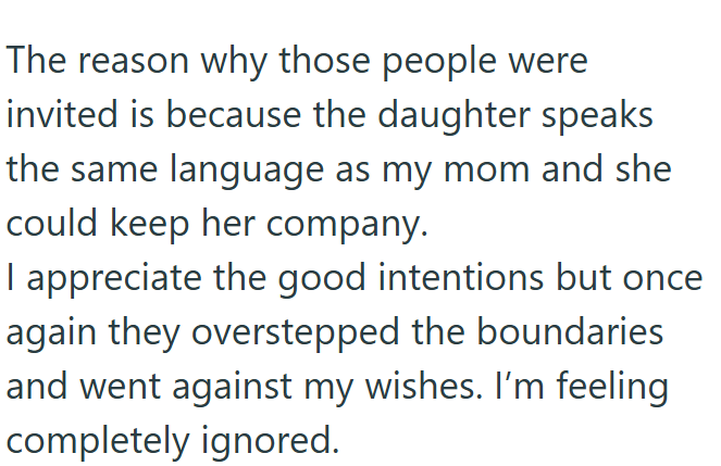 The reason why those people were invited is because the daughter speaks the same language as my mom and she could keep her company. I appreciate the good intentions but once again they overstepped the boundaries and went against my wishes. I'm feeling completely ignored.