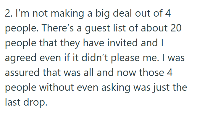 2. I'm not making a big deal out of 4 people. There's a guest list of about 20 people that they have invited and I agreed even if it didn't please me. I was assured that was all and now those 4 people without even asking was just the last drop.