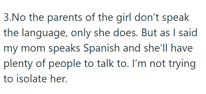 3.No the parents of the girl don't speak the language, only she does. But as I said my mom speaks Spanish and she'll have plenty of people to talk to. I'm not trying to isolate her.