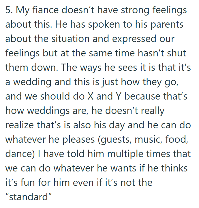 5. My fiance doesn't have strong feelings about this. He has spoken to his parents about the situation and expressed our feelings but at the same time hasn't shut them down. The ways he sees it is that it's a wedding and this is just how they go, and we should do X and Y because that's how weddings are, he doesn't really realize that's is also his day and he can do whatever he pleases (guests, music, food, dance) I have told him multiple times that we can do whatever he wants if he thinks it's f