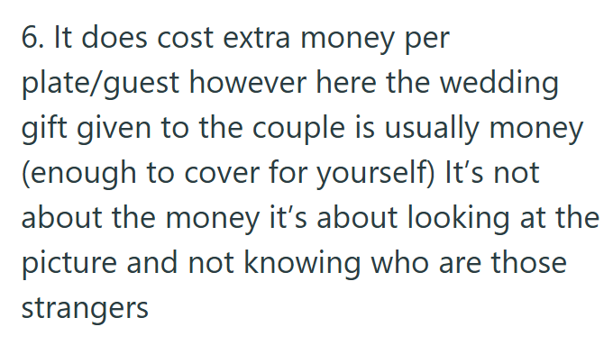 6. It does cost extra money per plate/guest however here the wedding gift given to the couple is usually money (enough to cover for yourself) It's not about the money it's about looking at the picture and not knowing who are those strangers