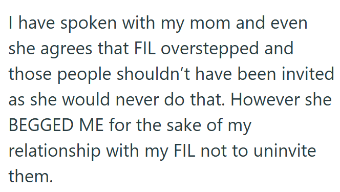 I have spoken with my mom and even she agrees that FIL overstepped and those people shouldn't have been invited as she would never do that. However she BEGGED ME for the sake of my relationship with my FIL not to uninvite them.