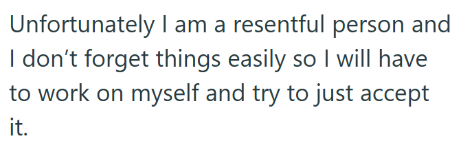 Unfortunately I am a resentful person and I don't forget things easily so I will have to work on myself and try to just accept it.