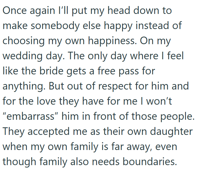 Once again I'll put my head down to make somebody else happy instead of choosing my own happiness. On my wedding day. The only day where I feel like the bride gets a free pass for anything. But out of respect for him and for the love they have for me I won't "embarrass" him in front of those people. They accepted me as their own daughter when my own family is far away, even though family also needs boundaries.