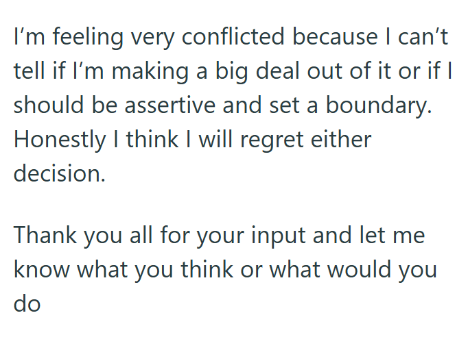 I'm feeling very conflicted because I can't tell if I'm making a big deal out of it or if I should be assertive and set a boundary. Honestly I think I will regret either decision. Thank you all for your input and let me know what you think or what would you do