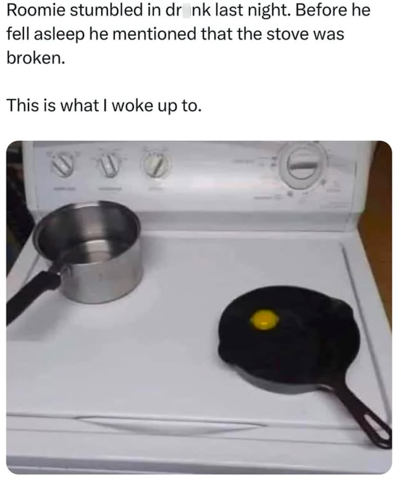 Roomie stumbled in drank last night. Before he fell asleep he mentioned that the stove was broken. This is what I woke up to. 997