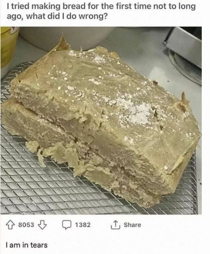 I tried making bread for the first time not to long ago, what did I do wrong? 8053 I am in tears 1382 ↑ Share