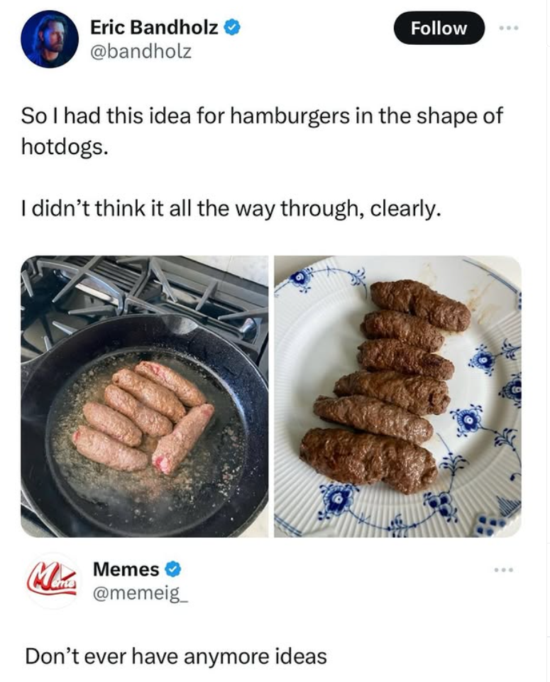 Eric Bandholz @bandholz Follow So I had this idea for hamburgers in the shape of hotdogs. I didn't think it all the way through, clearly. Minis Memes @memeig Don't ever have anymore ideas