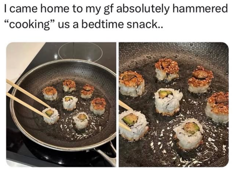 I came home to my gf absolutely hammered "cooking" us a bedtime snack..