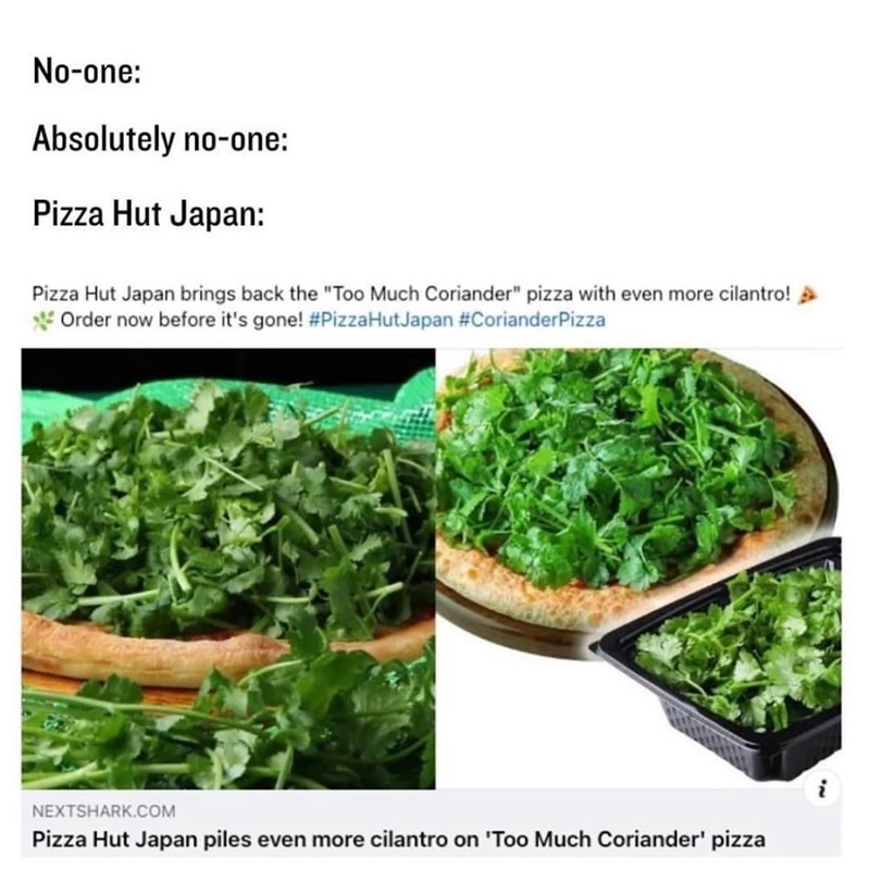 No-one: Absolutely no-one: Pizza Hut Japan: Pizza Hut Japan brings back the "Too Much Coriander" pizza with even more cilantro! Order now before it's gone! #PizzaHutJapan #CorianderPizza NEXTSHARK.COM Pizza Hut Japan piles even more cilantro on 'Too Much Coriander' pizza