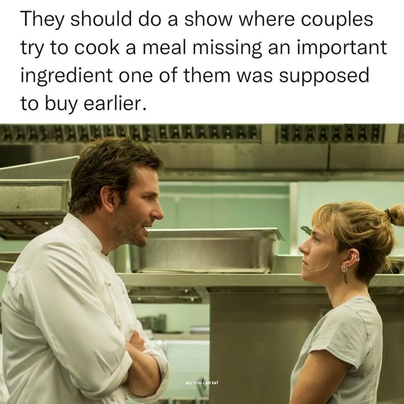 They should do a show where couples try to cook a meal missing an important ingredient one of them was supposed to buy earlier. ALL YOU CAN EAT