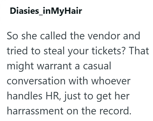 Diasies_inMyHair So she called the vendor and tried to steal your tickets? That might warrant a casual conversation with whoever handles HR, just to get her harrassment on the record.