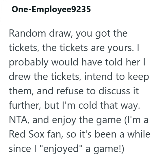 One-Employee9235 Random draw, you got the tickets, the tickets are yours. I probably would have told her I drew the tickets, intend to keep them, and refuse to discuss it further, but I'm cold that way. NTA, and enjoy the game (I'm a Red Sox fan, so it's been a while since I "enjoyed" a game!)
