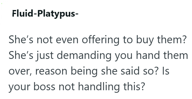 Fluid-Platypus- She's not even offering to buy them? She's just demanding you hand them over, reason being she said so? Is your boss not handling this?
